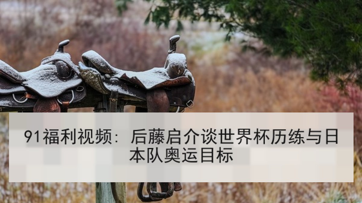 91福利视频: 后藤启介谈世界杯历练与日本队奥运目标