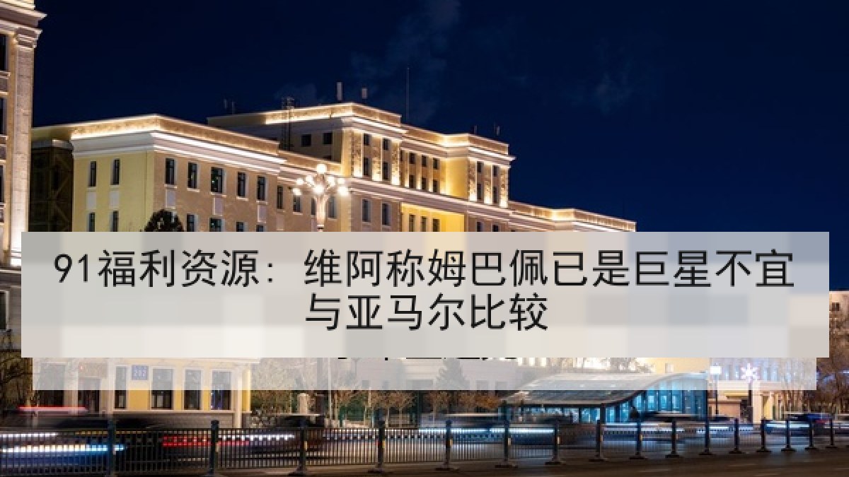 91福利资源: 维阿称姆巴佩已是巨星不宜与亚马尔比较
