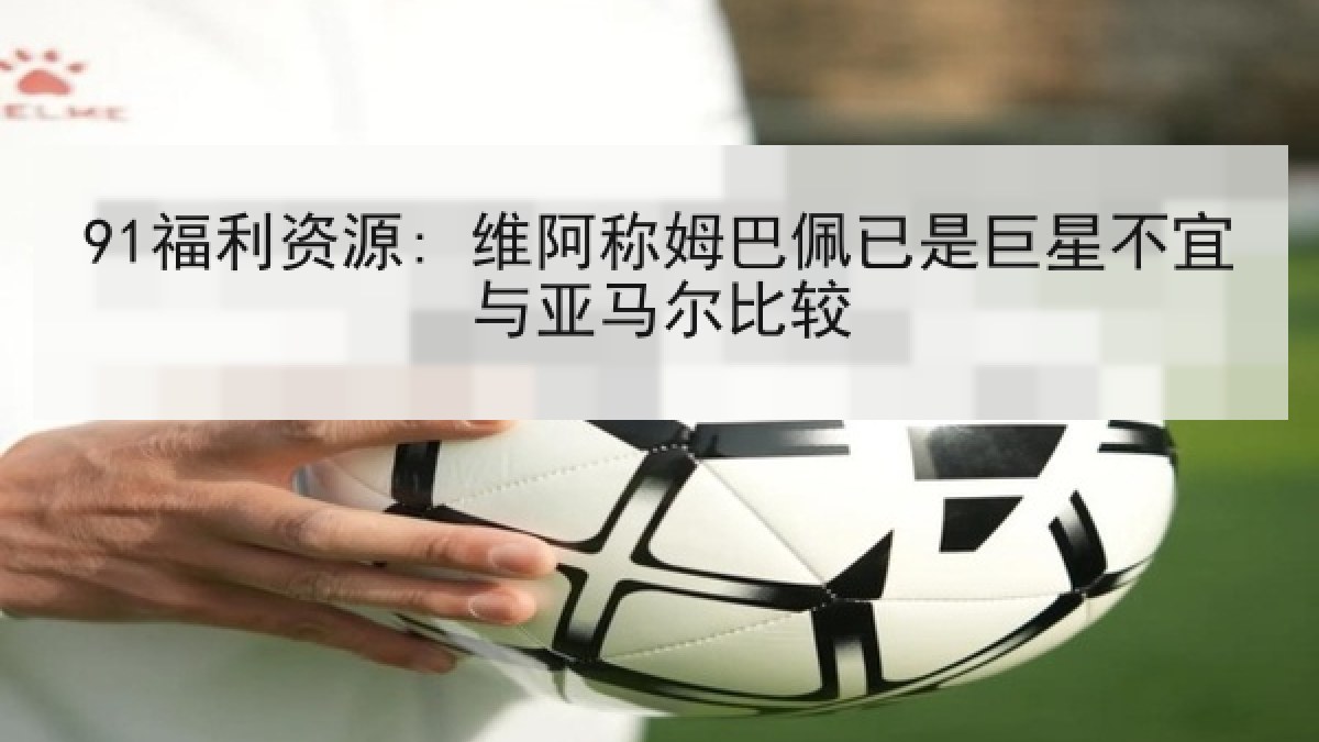 91福利资源: 维阿称姆巴佩已是巨星不宜与亚马尔比较