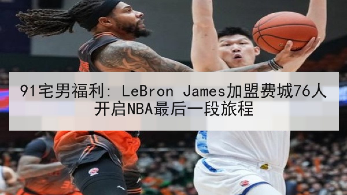 91宅男福利: LeBron James加盟费城76人开启NBA最后一段旅程