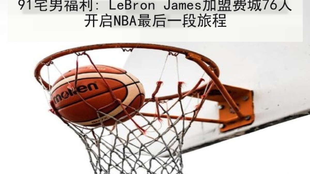 91宅男福利: LeBron James加盟费城76人开启NBA最后一段旅程
