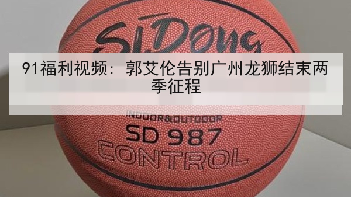 91福利视频: 郭艾伦告别广州龙狮结束两季征程