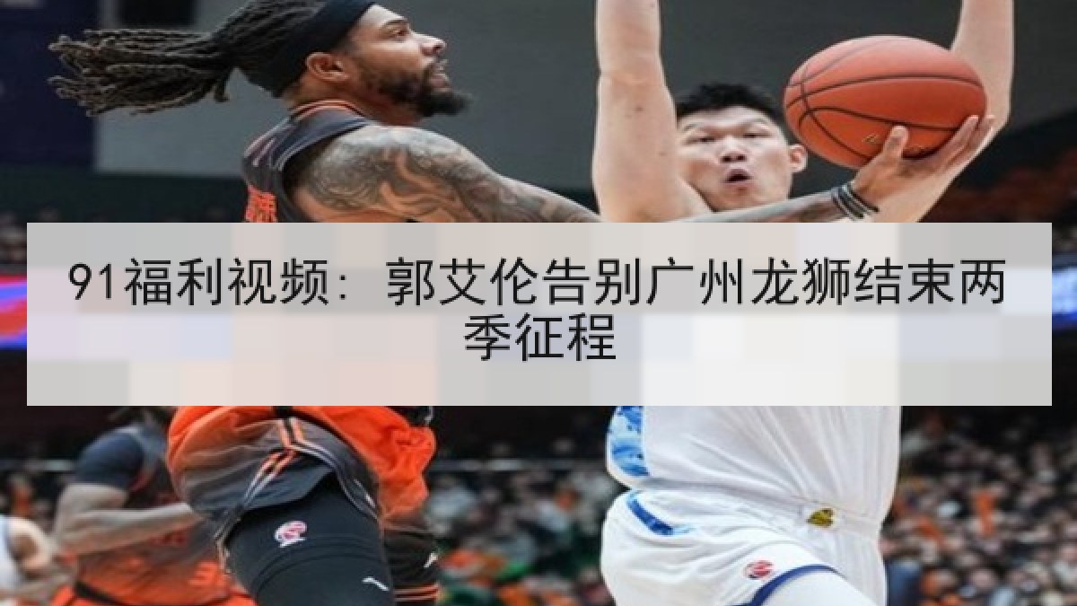 91福利视频: 郭艾伦告别广州龙狮结束两季征程
