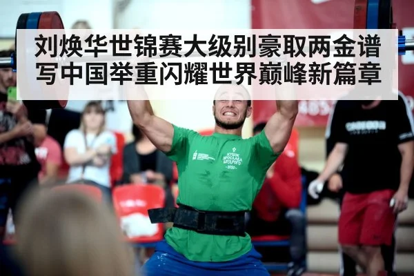 刘焕华世锦赛大级别豪取两金谱写中国举重闪耀世界巅峰新篇章